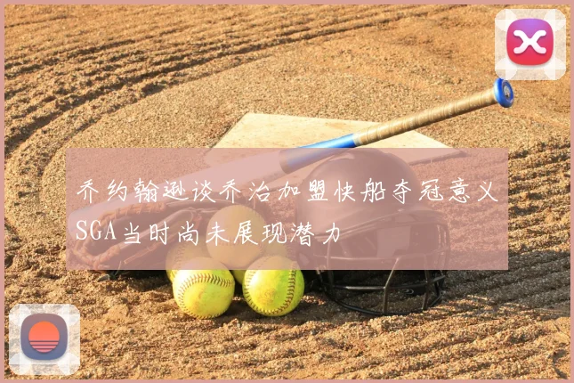 乔约翰逊谈乔治加盟快船夺冠意义SGA当时尚未展现潜力