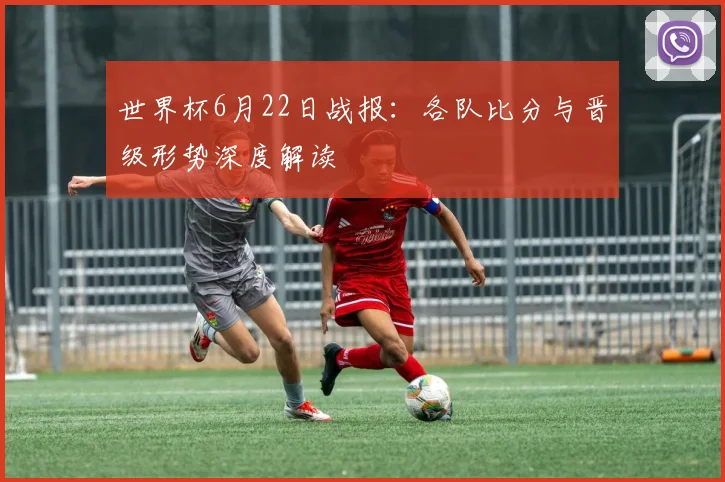 世界杯6月22日战报：各队比分与晋级形势深度解读