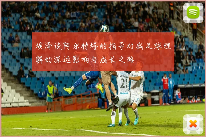 埃泽谈阿尔特塔的指导对我足球理解的深远影响与成长之路
