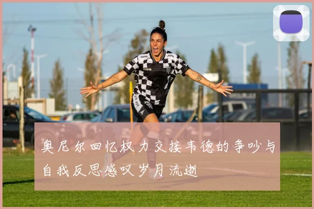 奥尼尔回忆权力交接韦德的争吵与自我反思感叹岁月流逝
