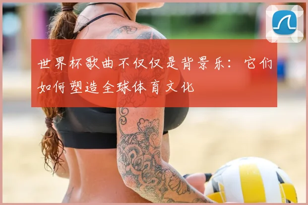 世界杯歌曲不仅仅是背景乐：它们如何塑造全球体育文化
