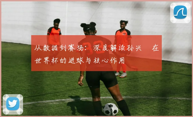 从数据到赛场：深度解读孙兴慜在世界杯的进球与核心作用