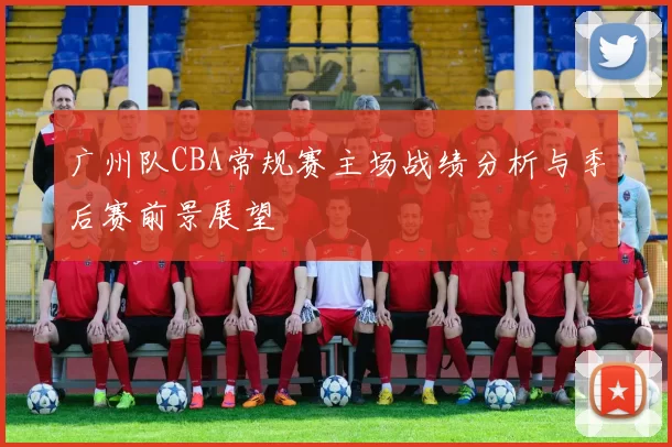 广州队CBA常规赛主场战绩分析与季后赛前景展望