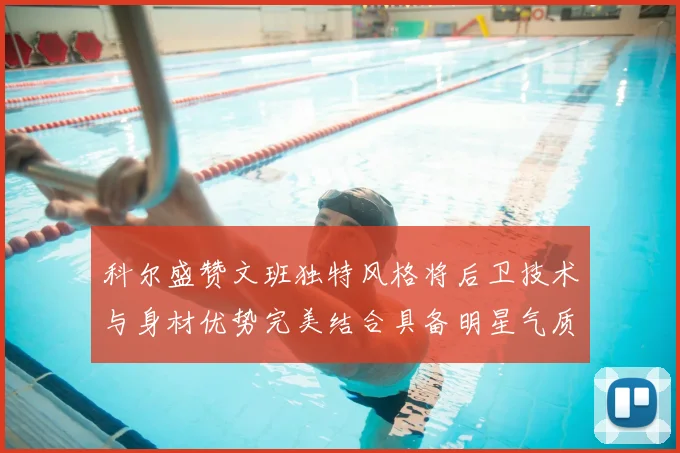 科尔盛赞文班独特风格将后卫技术与身材优势完美结合具备明星气质与球队形象