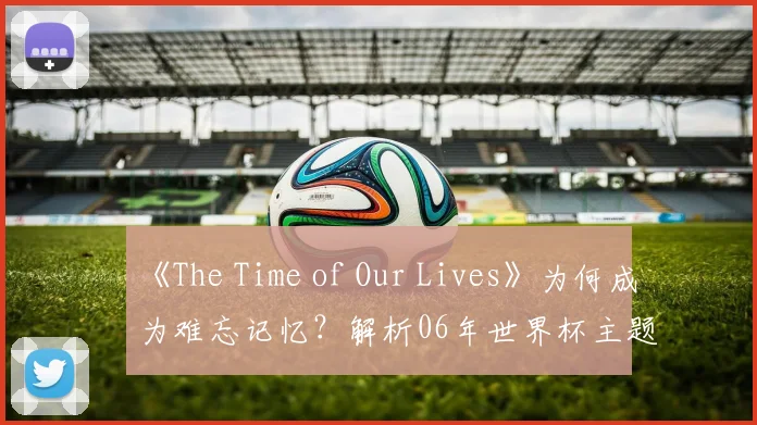 《The Time of Our Lives》为何成为难忘记忆？解析06年世界杯主题曲