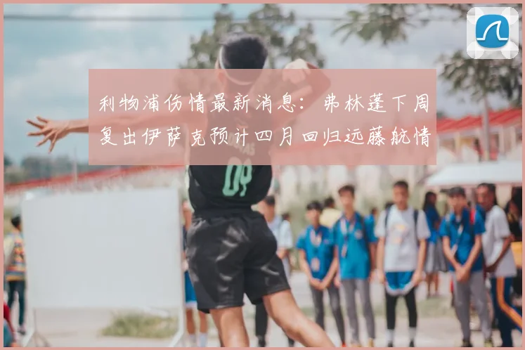 利物浦伤情最新消息：弗林蓬下周复出伊萨克预计四月回归远藤航情况待定