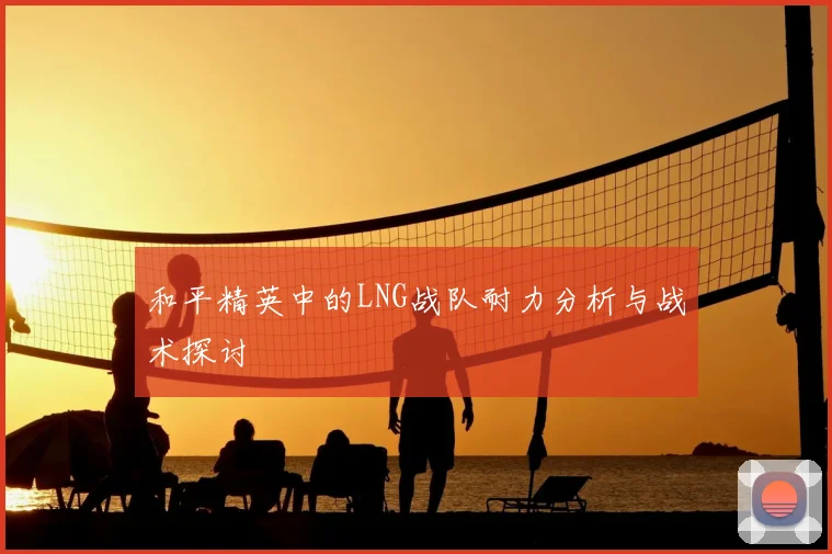 和平精英中的LNG战队耐力分析与战术探讨