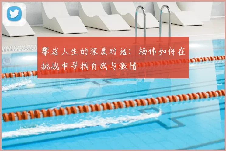 攀岩人生的深度对话：杨伟如何在挑战中寻找自我与激情