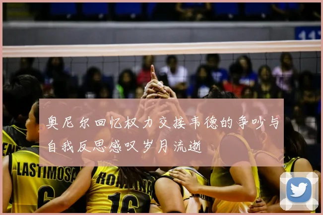 奥尼尔回忆权力交接韦德的争吵与自我反思感叹岁月流逝