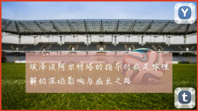 埃泽谈阿尔特塔的指导对我足球理解的深远影响与成长之路
