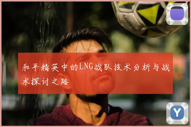 和平精英中的LNG战队技术分析与战术探讨之路