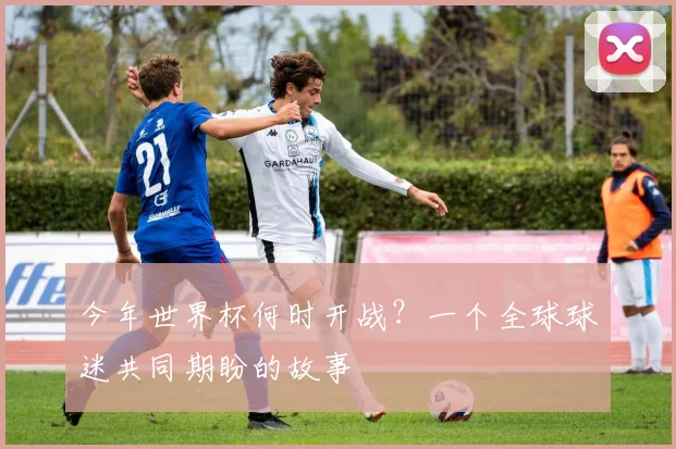 今年世界杯何时开战？一个全球球迷共同期盼的故事