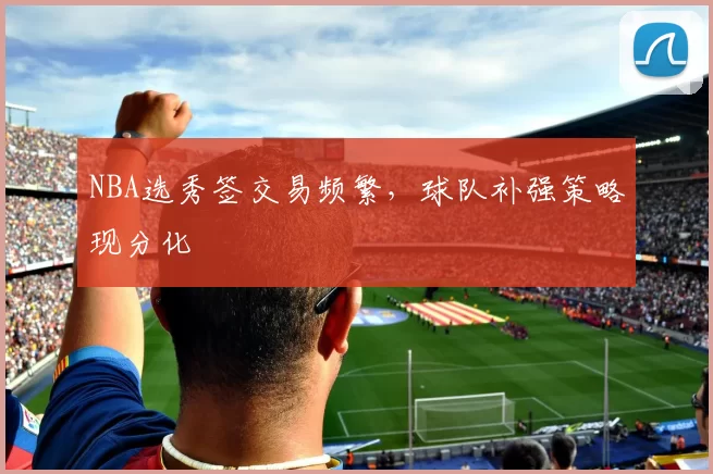 NBA选秀签交易频繁，球队补强策略现分化