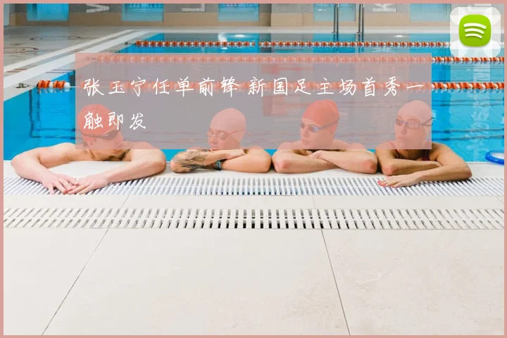 张玉宁任单前锋 新国足主场首秀一触即发