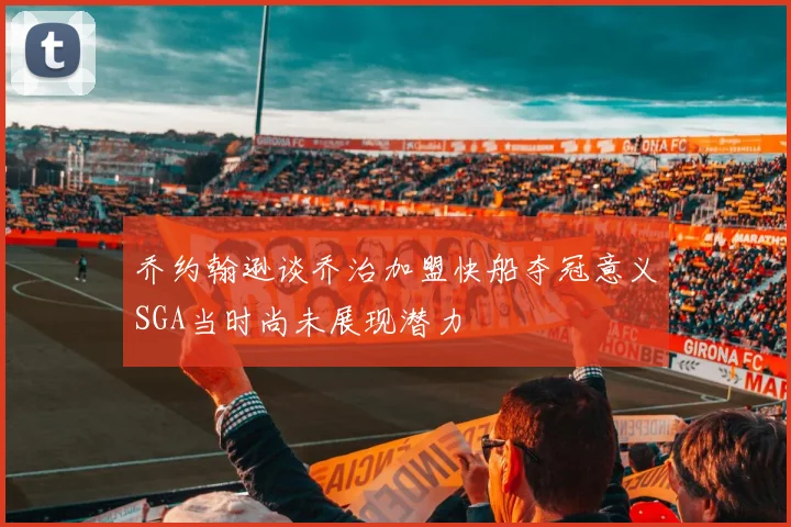 乔约翰逊谈乔治加盟快船夺冠意义SGA当时尚未展现潜力