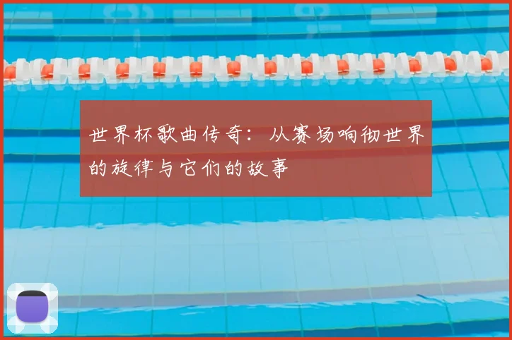 世界杯歌曲传奇：从赛场响彻世界的旋律与它们的故事