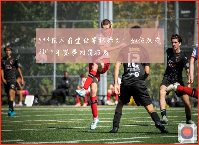 VAR技术首登世界杯舞台:如何改变2018年赛事判罚格局