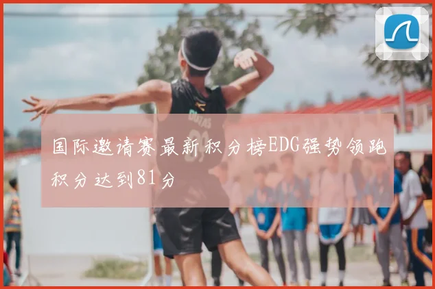国际邀请赛最新积分榜EDG强势领跑积分达到81分