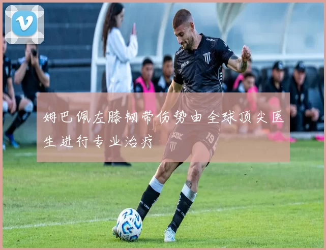 姆巴佩左膝韧带伤势由全球顶尖医生进行专业治疗