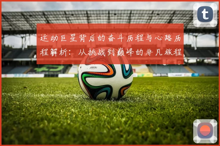 运动巨星背后的奋斗历程与心路历程解析：从挑战到巅峰的非凡旅程