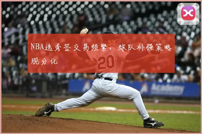 NBA选秀签交易频繁，球队补强策略现分化