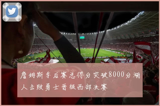 詹姆斯季后赛总得分突破8000分湖人击败勇士晋级西部决赛