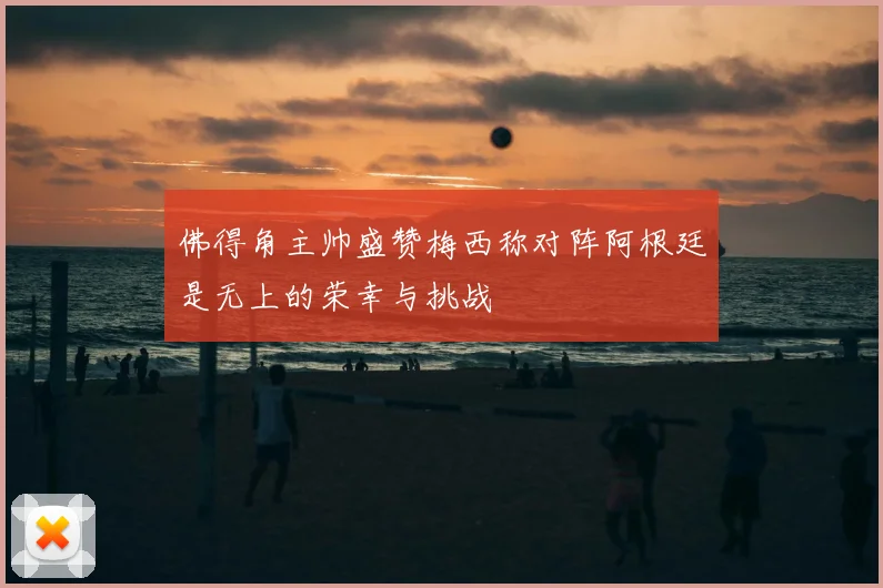 佛得角主帅盛赞梅西称对阵阿根廷是无上的荣幸与挑战