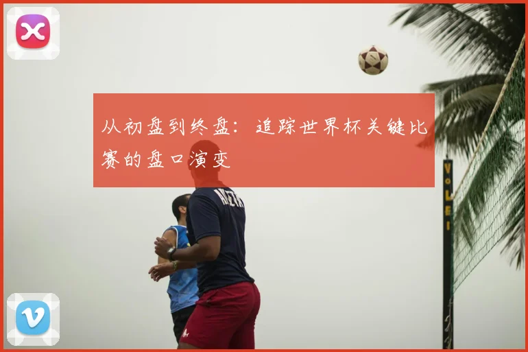 从初盘到终盘：追踪世界杯关键比赛的盘口演变