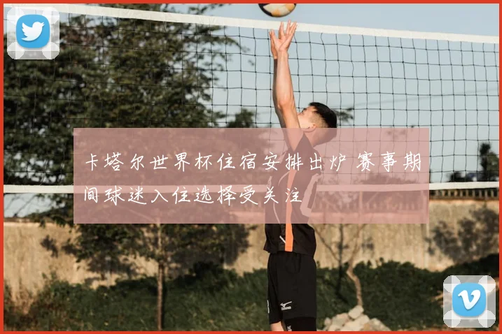 卡塔尔世界杯住宿安排出炉 赛事期间球迷入住选择受关注