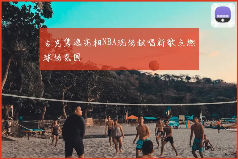 吉克隽逸亮相NBA现场献唱新歌点燃球场氛围