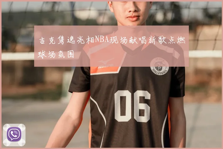 吉克隽逸亮相NBA现场献唱新歌点燃球场氛围