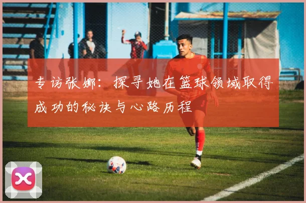 专访张娜:探寻她在篮球领域取得成功的秘诀与心路历程