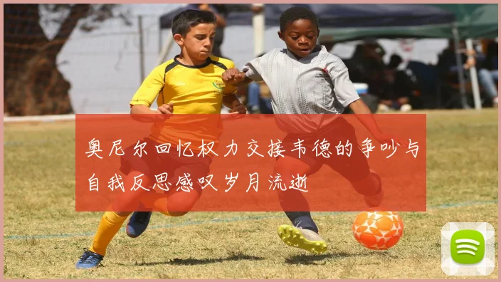 奥尼尔回忆权力交接韦德的争吵与自我反思感叹岁月流逝