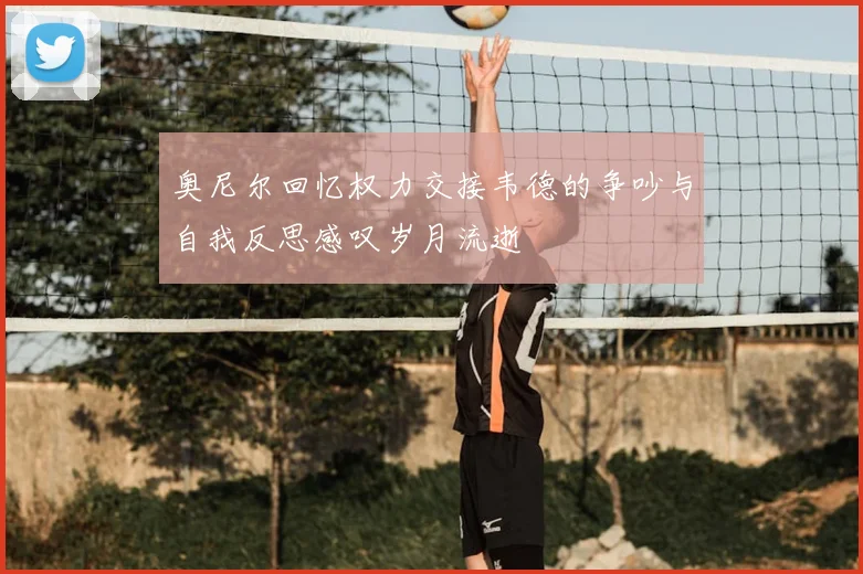 奥尼尔回忆权力交接韦德的争吵与自我反思感叹岁月流逝