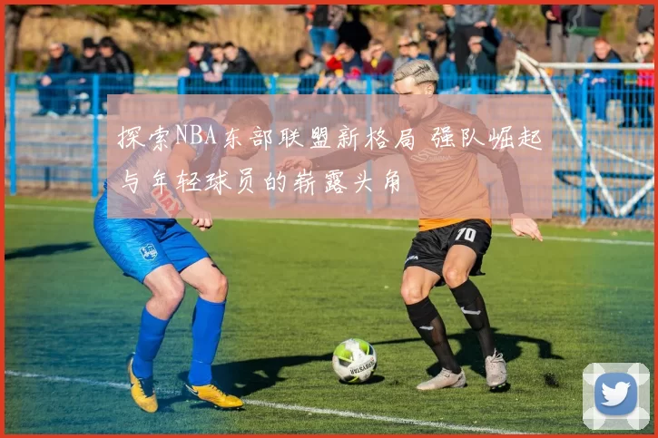 探索NBA东部联盟新格局 强队崛起与年轻球员的崭露头角