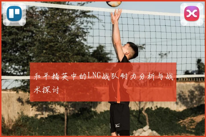 和平精英中的LNG战队耐力分析与战术探讨