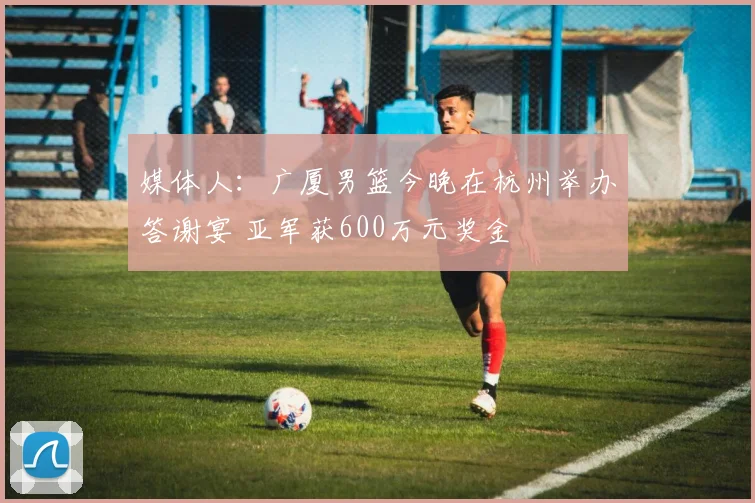 媒体人：广厦男篮今晚在杭州举办答谢宴 亚军获600万元奖金