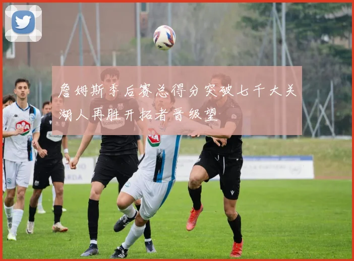 詹姆斯季后赛总得分突破七千大关湖人再胜开拓者晋级望