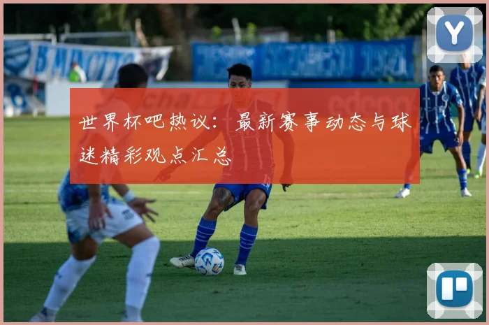 世界杯吧热议：最新赛事动态与球迷精彩观点汇总