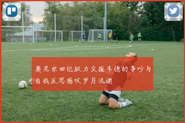 奥尼尔回忆权力交接韦德的争吵与自我反思感叹岁月流逝