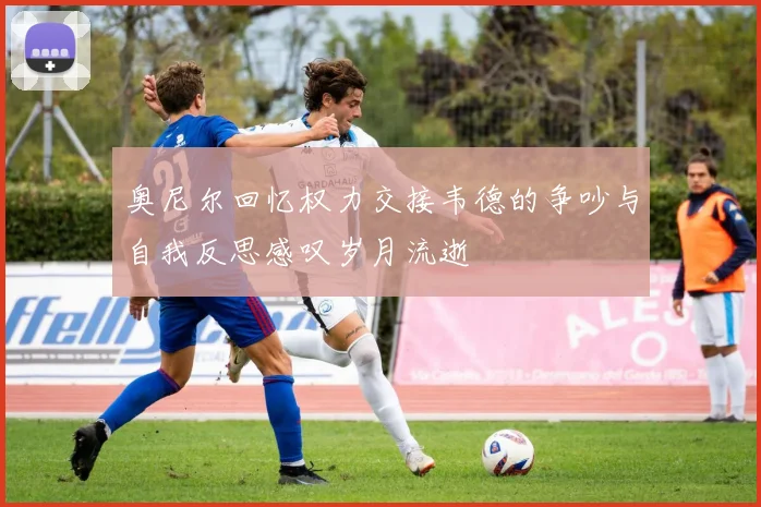 奥尼尔回忆权力交接韦德的争吵与自我反思感叹岁月流逝