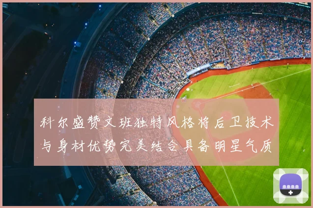 科尔盛赞文班独特风格将后卫技术与身材优势完美结合具备明星气质与球队形象