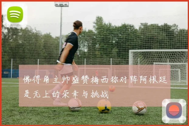 佛得角主帅盛赞梅西称对阵阿根廷是无上的荣幸与挑战
