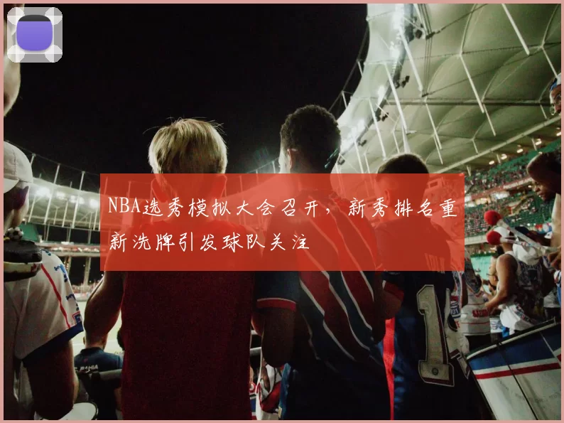 NBA选秀模拟大会召开，新秀排名重新洗牌引发球队关注