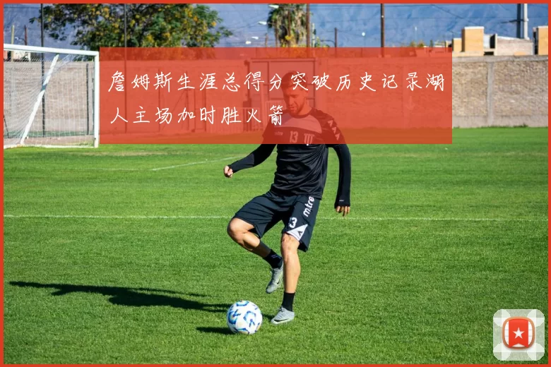 詹姆斯生涯总得分突破历史记录湖人主场加时胜火箭