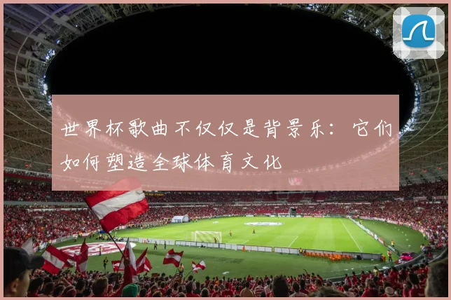 世界杯歌曲不仅仅是背景乐：它们如何塑造全球体育文化