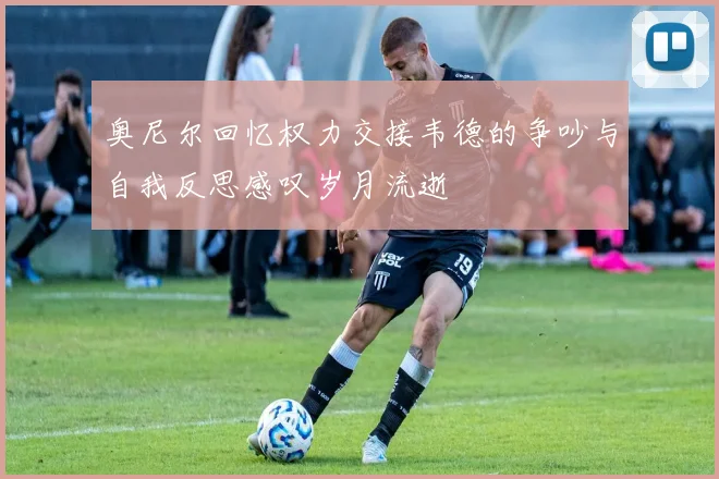 奥尼尔回忆权力交接韦德的争吵与自我反思感叹岁月流逝