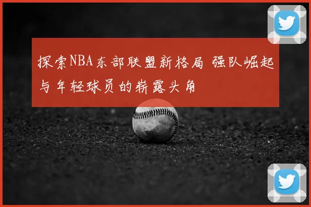 探索NBA东部联盟新格局 强队崛起与年轻球员的崭露头角