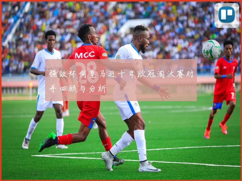 强敌环伺皇马近十年欧冠淘汰赛对手回顾与分析