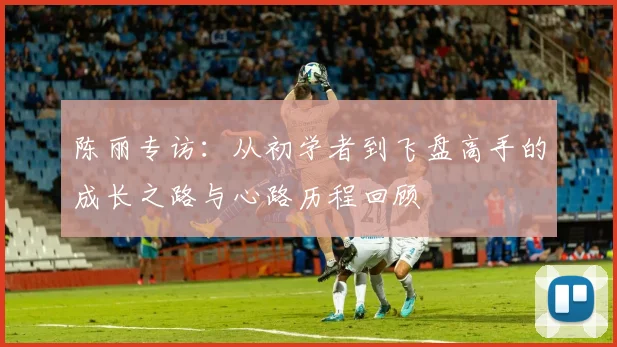 陈丽专访：从初学者到飞盘高手的成长之路与心路历程回顾